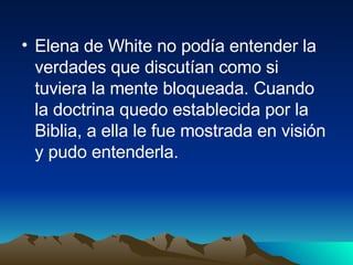 Elena de White no podía entender la verdades que discutían como si tuviera la mente bloqueada. Cuando la doctrina quedo establecida por la Biblia, a ella le fue mostrada en visión y pudo entenderla. 