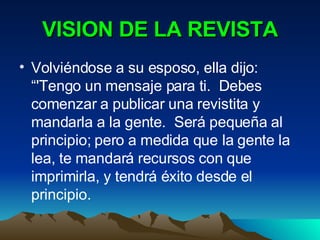 VISION DE LA REVISTA Volviéndose a su esposo, ella dijo: “'Tengo un mensaje para ti.  Debes comenzar a publicar una revistita y mandarla a la gente.  Será pequeña al principio; pero a medida que la gente la lea, te mandará recursos con que imprimirla, y tendrá éxito desde el principio.  