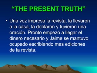 “ THE PRESENT TRUTH” Una vez impresa la revista, la llevaron a la casa, la doblaron y tuvieron una oración. Pronto empezó a llegar el dinero necesario y Jaime se mantuvo ocupado escribiendo mas ediciones de la revista. 