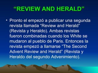 “ REVIEW AND HERALD” Pronto el empezó a publicar una segunda revista llamada “Review and Herald” (Revista y Heraldo). Ambas revistas fueron combinadas cuando los White se mudaron al pueblo de Paris. Entonces la revista empezó a llamarse “The Second Advent Review and Herald” (Revista y Heraldo del segundo Advenimiento). 
