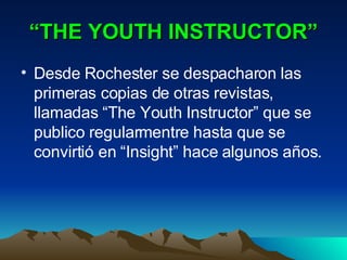 “ THE YOUTH INSTRUCTOR” Desde Rochester se despacharon las primeras copias de otras revistas, llamadas “The Youth Instructor” que se publico regularmentre hasta que se convirtió en “Insight” hace algunos años. 