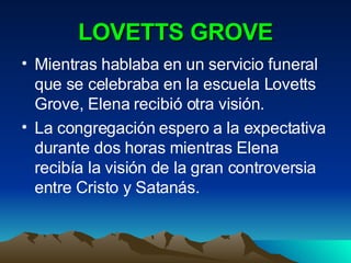 LOVETTS GROVE Mientras hablaba en un servicio funeral que se celebraba en la escuela Lovetts Grove, Elena recibió otra visión. La congregación espero a la expectativa durante dos horas mientras Elena recibía la visión de la gran controversia entre Cristo y Satanás. 