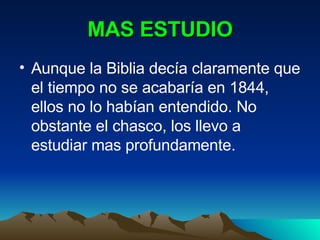 MAS ESTUDIO Aunque la Biblia decía claramente que el tiempo no se acabaría en 1844, ellos no lo habían entendido. No obstante el chasco, los llevo a estudiar mas profundamente. 