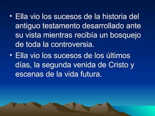 Ella vio los sucesos de la historia del antiguo testamento desarrollado ante su vista mientras recibía un bosquejo de toda la controversia. Ella vio los sucesos de los últimos días, la segunda venida de Cristo y escenas de la vida futura. 