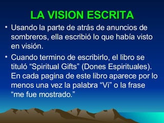 LA VISION ESCRITA Usando la parte de atrás de anuncios de sombreros, ella escribió lo que había visto en visión. Cuando termino de escribirlo, el libro se tituló “Spiritual Gifts” (Dones Espirituales). En cada pagina de este libro aparece por lo menos una vez la palabra “Vi” o la frase “me fue mostrado.” 