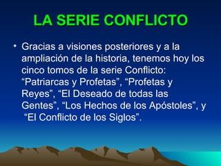 LA SERIE CONFLICTO Gracias a visiones posteriores y a la ampliación de la historia, tenemos hoy los cinco tomos de la serie Conflicto: “Patriarcas y Profetas”, “Profetas y Reyes”, “El Deseado de todas las Gentes”, “Los Hechos de los Apóstoles”, y  “El Conflicto de los Siglos”. 