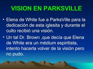 VISION EN PARKSVILLE Elena de White fue a ParksVille para la dedicación de esta iglesita y durante el culto recibió una visión. Un tal Dr. Brown ,que decía que Elena de White era un médium espiritista, intento hacerla volver de la visión pero no pudo. 