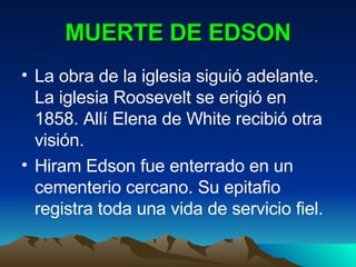 MUERTE DE EDSON La obra de la iglesia siguió adelante. La iglesia Roosevelt se erigió en 1858. Allí Elena de White recibió otra visión. Hiram Edson fue enterrado en un cementerio cercano. Su epitafio registra toda una vida de servicio fiel. 