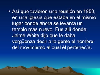 Así que tuvieron una reunión en 1850, en una iglesia que estaba en el mismo lugar donde ahora se levanta un templo mas nuevo. Fue allí donde Jaime White dijo que le daba vergüenza decir a la gente el nombre del movimiento al cual él pertenecía. 