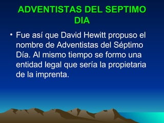 ADVENTISTAS DEL SEPTIMO DIA Fue así que David Hewitt propuso el nombre de Adventistas del Séptimo Día. Al mismo tiempo se formo una entidad legal que sería la propietaria de la imprenta. 