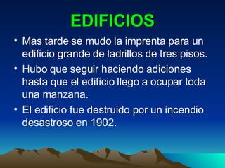 EDIFICIOS Mas tarde se mudo la imprenta para un edificio grande de ladrillos de tres pisos. Hubo que seguir haciendo adiciones hasta que el edificio llego a ocupar toda una manzana. El edificio fue destruido por un incendio desastroso en 1902. 