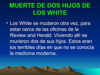MUERTE DE DOS HIJOS DE LOS WHITE Los White se mudaron otra vez, para estar cerca de las oficinas de la Review and Herald. Viviendo allí se murieron dos de sus hijos. Estos eran los terribles días en que no se conocía la medicina moderna. 