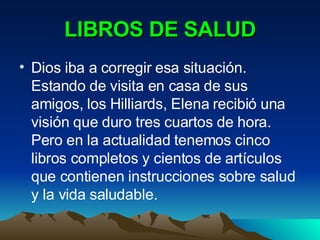 LIBROS DE SALUD Dios iba a corregir esa situación. Estando de visita en casa de sus amigos, los Hilliards, Elena recibió una visión que duro tres cuartos de hora. Pero en la actualidad tenemos cinco libros completos y cientos de artículos que contienen instrucciones sobre salud y la vida saludable. 