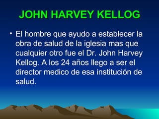 JOHN HARVEY KELLOG El hombre que ayudo a establecer la obra de salud de la iglesia mas que cualquier otro fue el Dr. John Harvey Kellog. A los 24 años llego a ser el director medico de esa institución de salud.  