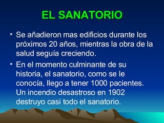 EL SANATORIO Se añadieron mas edificios durante los próximos 20 años, mientras la obra de la salud seguía creciendo. En el momento culminante de su historia, el sanatorio, como se le conocía, llego a tener 1000 pacientes. Un incendio desastroso en 1902 destruyo casi todo el sanatorio. 