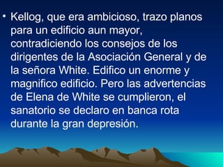 Kellog, que era ambicioso, trazo planos para un edificio aun mayor, contradiciendo los consejos de los dirigentes de la Asociación General y de la señora White. Edifico un enorme y magnifico edificio. Pero las advertencias de Elena de White se cumplieron, el sanatorio se declaro en banca rota durante la gran depresión. 