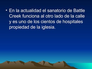 En la actualidad el sanatorio de Battle Creek funciona al otro lado de la calle y es uno de los cientos de hospitales propiedad de la iglesia. 