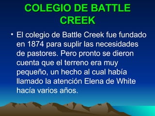 COLEGIO DE BATTLE CREEK El colegio de Battle Creek fue fundado en 1874 para suplir las necesidades de pastores. Pero pronto se dieron cuenta que el terreno era muy pequeño, un hecho al cual había llamado la atención Elena de White hacía varios años. 