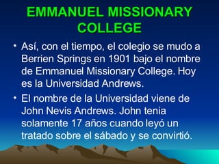 EMMANUEL MISSIONARY COLLEGE Así, con el tiempo, el colegio se mudo a Berrien Springs en 1901 bajo el nombre de Emmanuel Missionary College. Hoy es la Universidad Andrews. El nombre de la Universidad viene de John Nevis Andrews. John tenia solamente 17 años cuando leyó un tratado sobre el sábado y se convirtió. 