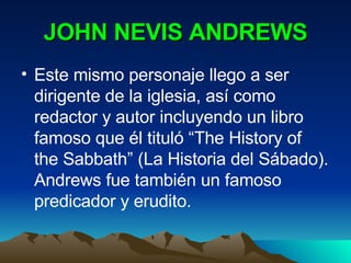 JOHN NEVIS ANDREWS Este mismo personaje llego a ser dirigente de la iglesia, así como redactor y autor incluyendo un libro famoso que él tituló “The History of the Sabbath” (La Historia del Sábado). Andrews fue también un famoso predicador y erudito. 