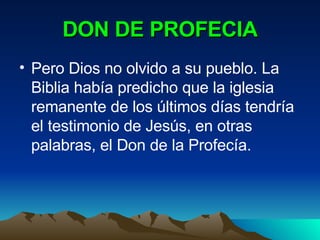 DON DE PROFECIA Pero Dios no olvido a su pueblo. La Biblia había predicho que la iglesia remanente de los últimos días tendría el testimonio de Jesús, en otras palabras, el Don de la Profecía. 