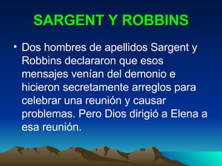 SARGENT Y ROBBINS Dos hombres de apellidos Sargent y Robbins declararon que esos mensajes venían del demonio e hicieron secretamente arreglos para celebrar una reunión y causar problemas. Pero Dios dirigió a Elena a esa reunión. 