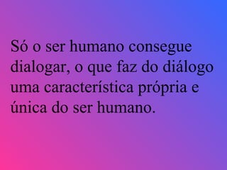 Só o ser humano consegue dialogar, o que faz do diálogo uma característica própria e única do ser humano. 