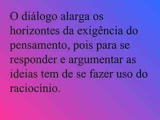 O diálogo alarga os horizontes da exigência do pensamento, pois para se responder e argumentar as ideias tem de se fazer uso do raciocínio. 