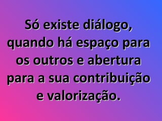 Só existe diálogo, quando há espaço para os outros e abertura para a sua contribuição e valorização. 