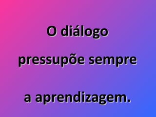 O diálogo pressupõe sempre a aprendizagem. 