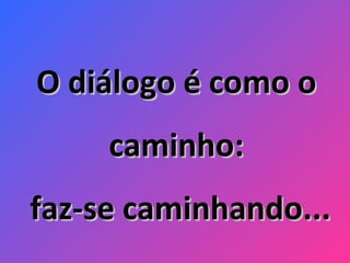 O diálogo é como o caminho: faz-se caminhando... 