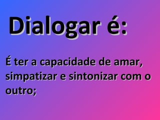 É ter a capacidade de amar, simpatizar e sintonizar com o outro;  Dialogar é: 