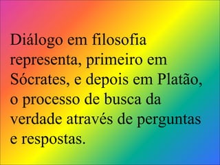 Diálogo em filosofia representa, primeiro em Sócrates, e depois em Platão, o processo de busca da verdade através de perguntas e respostas.   
