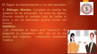 IV. Según la interpretación o no del narrador:
1. Diálogos directos. Consisten en insertar las
palabras de los personajes, tal como las dijeron.
Ocurren cuando el narrador deja de hablar al
lector y son los personajes quienes toman esa
función.
EJEMPLO:
─¿Ya compraste el regalo para Francisco? ─le
preguntó su compañera. ─No, aún no se me
ocurre qué regalarle. ─respondió resoplando
Catalina.
 