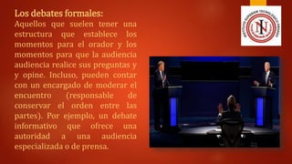 Los debates formales:
Aquellos que suelen tener una
estructura que establece los
momentos para el orador y los
momentos para que la audiencia
audiencia realice sus preguntas y
y opine. Incluso, pueden contar
con un encargado de moderar el
encuentro (responsable de
conservar el orden entre las
partes). Por ejemplo, un debate
informativo que ofrece una
autoridad a una audiencia
especializada o de prensa.
 