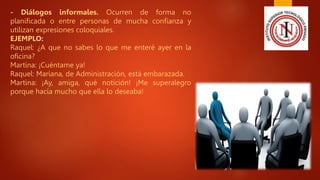 - Diálogos informales. Ocurren de forma no
planificada o entre personas de mucha confianza y
utilizan expresiones coloquiales.
EJEMPLO:
Raquel: ¿A que no sabes lo que me enteré ayer en la
oficina?
Martina: ¡Cuéntame ya!
Raquel: Mariana, de Administración, está embarazada.
Martina: ¡Ay, amiga, qué notición! ¡Me superalegro
porque hacía mucho que ella lo deseaba!
 
