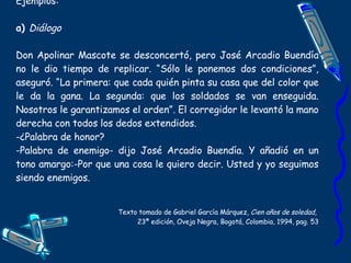 Ejemplos: a)  Diálogo Don Apolinar Mascote se desconcertó, pero José Arcadio Buendía no le dio tiempo de replicar. “Sólo le ponemos dos condiciones”, aseguró. “La primera: que cada quién pinta su casa que del color que le da la gana. La segunda: que los soldados se van enseguida. Nosotros le garantizamos el orden”. El corregidor le levantó la mano derecha con todos los dedos extendidos. -¿Palabra de honor? -Palabra de enemigo- dijo José Arcadio Buendía. Y añadió en un tono amargo:-Por que una cosa le quiero decir. Usted y yo seguimos siendo enemigos. Texto tomado de Gabriel García Márquez,  Cien años de soledad ,  23ª edición, Oveja Negra, Bogotá, Colombia, 1994, pag. 53 