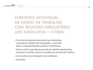 contrato individual
de horas de trabalho
com registro obrigatório
aos sindicatos – citros
• Ferramenta de gestão empresarial que sistematiza
a jornada de trabalho dos empregados, cumprindo
todas as obrigatoriedades jurídicas e trabalhistas;
• Sistema online e geração da jornada de trabalho individual do
funcionário emitida na forma de aditivo ao contrato de trabalho;
• Com anuência do empregado e dos sindicatos;
• Simulação.
 