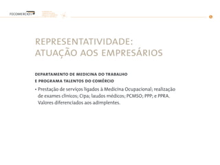 representatividade:
atuação aos empresários
departamento de medicina do trabalho
e programa talentos do comércio
• Prestação de serviços ligados à Medicina Ocupacional; realização
de exames clínicos; Cipa; laudos médicos; PCMSO; PPP; e PPRA.
Valores diferenciados aos adimplentes.
 