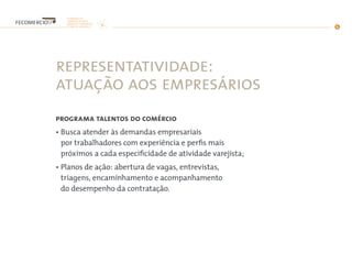 representatividade:
atuação aos empresários
programa talentos do comércio
• Busca atender às demandas empresariais
por trabalhadores com experiência e perfis mais
próximos a cada especificidade de atividade varejista;
• Planos de ação: abertura de vagas, entrevistas,
triagens, encaminhamento e acompanhamento
do desempenho da contratação.
 