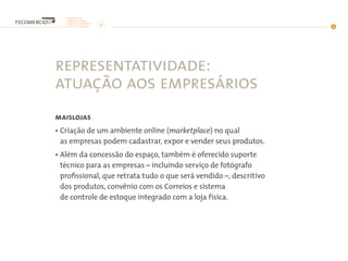 representatividade:
atuação aos empresários
maislojas
• Criação de um ambiente online (marketplace) no qual
as empresas podem cadastrar, expor e vender seus produtos.
• Além da concessão do espaço, também é oferecido suporte
técnico para as empresas – incluindo serviço de fotógrafo
profissional, que retrata tudo o que será vendido –, descritivo
dos produtos, convênio com os Correios e sistema
de controle de estoque integrado com a loja física.
 
