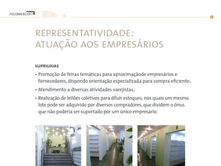representatividade:
atuação aos empresários
suprilojas
• Promoção de feiras temáticas para aproximaçãode empresários e
fornecedores, dispondo orientação especializada para compra eficiente;
• Atendimento a diversas atividades varejistas;
• Realização de leilões coletivos para diluir estoques, nos quais um mesmo
lote pode ser adquirido por diversos compradores, que dividem o ônus
que não poderia ser suportado por um único empresário.
 