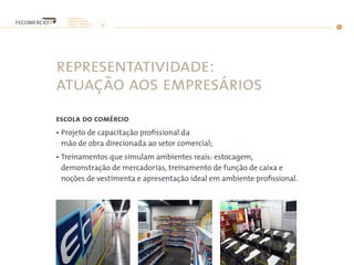 representatividade:
atuação aos empresários
escola do comércio
• Projeto de capacitação profissional da
mão de obra direcionada ao setor comercial;
• Treinamentos que simulam ambientes reais: estocagem,
demonstração de mercadorias, treinamento de função de caixa e
noções de vestimenta e apresentação ideal em ambiente profissional.
 