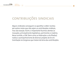 contribuições sindicais
Alguns sindicatos conseguem se aparelhar e obter receitas
por outros meios que não sejam as contribuições sindicais,
mas são exceção. Assim, é importante ficarmos atentos às
inovações, principalmente legislativas, pertinentes à matéria.
Nesse sentido, a CNC (bem como as federações a ela filiadas)
realiza o acompanhamento de diversos projetos de lei em
tramitação no Congresso que tratam do tema das contribuições.
 
