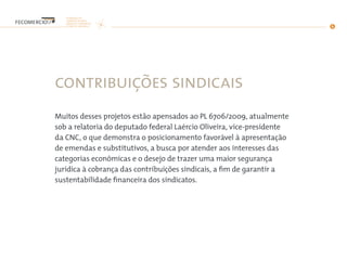 contribuições sindicais
Muitos desses projetos estão apensados ao PL 6706/2009, atualmente
sob a relatoria do deputado federal Laércio Oliveira, vice-presidente
da CNC, o que demonstra o posicionamento favorável à apresentação
de emendas e substitutivos, a busca por atender aos interesses das
categorias econômicas e o desejo de trazer uma maior segurança
jurídica à cobrança das contribuições sindicais, a fim de garantir a
sustentabilidade financeira dos sindicatos.
 