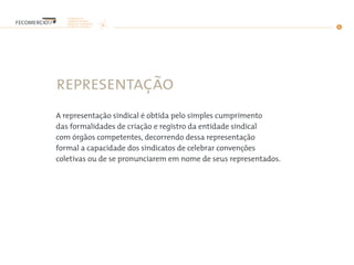 representação
A representação sindical é obtida pelo simples cumprimento
das formalidades de criação e registro da entidade sindical
com órgãos competentes, decorrendo dessa representação
formal a capacidade dos sindicatos de celebrar convenções
coletivas ou de se pronunciarem em nome de seus representados.
 