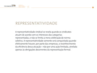 representatividade
A representatividade sindical se revela quando os sindicatos
atuam de acordo com os interesses das categorias
representadas, e não se limita a mera celebração de norma
coletiva. A representatividade somente será conquistada quando
efetivamente houver, por parte das empresas, o reconhecimento
da eficiência dessa atuação – não por uma ação limitada, atrelada
apenas às obrigações decorrentes da representação formal.
 