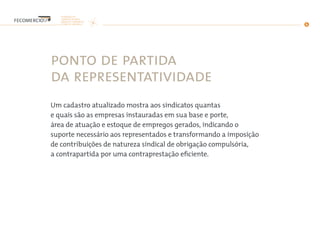 ponto de partida
da representatividade
Um cadastro atualizado mostra aos sindicatos quantas
e quais são as empresas instauradas em sua base e porte,
área de atuação e estoque de empregos gerados, indicando o
suporte necessário aos representados e transformando a imposição
de contribuições de natureza sindical de obrigação compulsória,
a contrapartida por uma contraprestação eficiente.
 