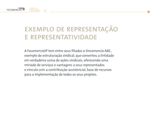 exemplo de representação
e representatividade
A FecomercioSP tem entre seus filiados o Sincomercio ABC,
exemplo de estruturação sindical, que converteu a Entidade
em verdadeira usina de ações sindicais, oferecendo uma
miríade de serviços e vantagens a seus representados
e vínculo com a contribuição assistencial, base de recursos
para a implementação de todos os seus projetos.
 