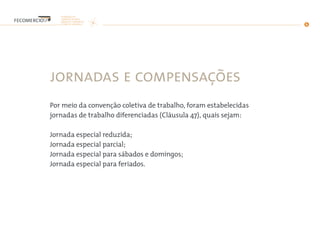 jornadas e compensações
Por meio da convenção coletiva de trabalho, foram estabelecidas
jornadas de trabalho diferenciadas (Cláusula 47), quais sejam:
Jornada especial reduzida;
Jornada especial parcial;
Jornada especial para sábados e domingos;
Jornada especial para feriados.
 
